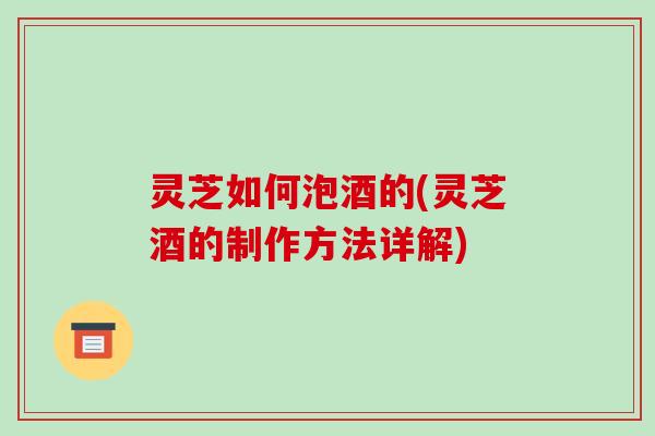 灵芝如何泡酒的(灵芝酒的制作方法详解)