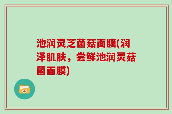 池润灵芝菌菇面膜(润泽肌肤，尝鲜池润灵菇菌面膜)