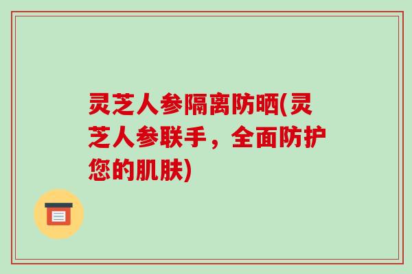 灵芝人参隔离防晒(灵芝人参联手,全面防护您的肌肤)