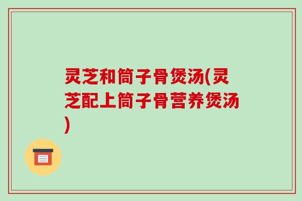 灵芝和筒子骨煲汤(灵芝配上筒子骨营养煲汤)