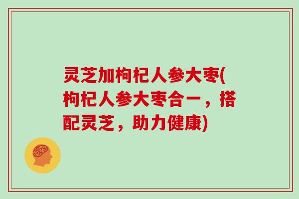 灵芝加枸杞人参大枣(枸杞人参大枣合一，搭配灵芝，助力健康)