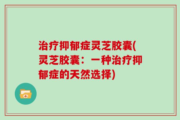 治疗抑郁症灵芝胶囊(灵芝胶囊：一种治疗抑郁症的天然选择)