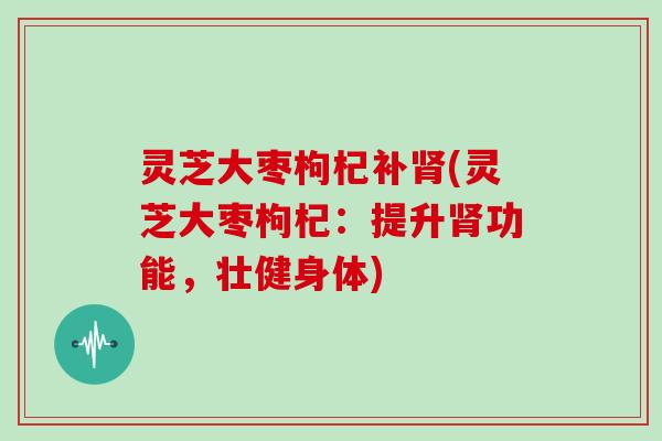 灵芝大枣枸杞补肾(灵芝大枣枸杞:提升肾功能,壮健身体)