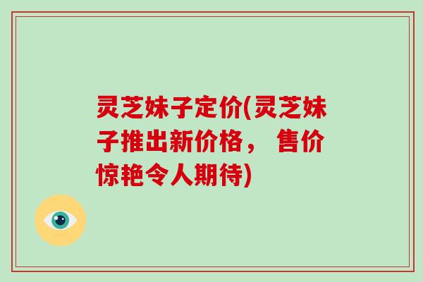 灵芝妹子定价(灵芝妹子推出新价格, 售价惊艳令人期待)
