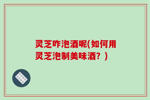 灵芝咋泡酒呢(如何用灵芝泡制美味酒?)