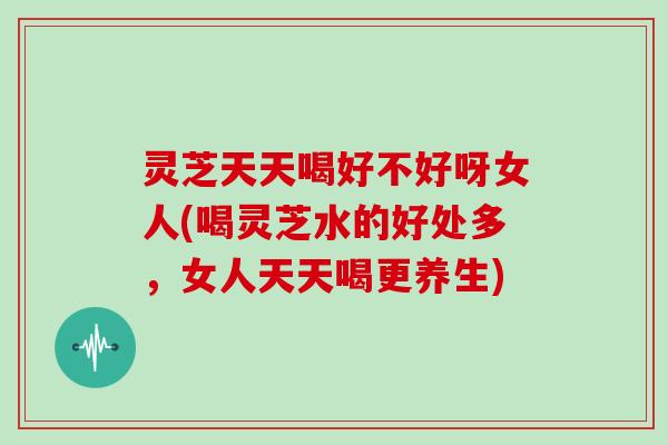 灵芝天天喝好不好呀女人(喝灵芝水的好处多,女人天天喝更养生)