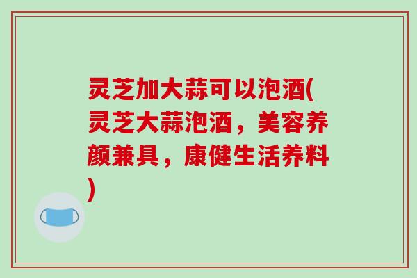 灵芝加大蒜可以泡酒(灵芝大蒜泡酒，美容养颜兼具，康健生活养料)