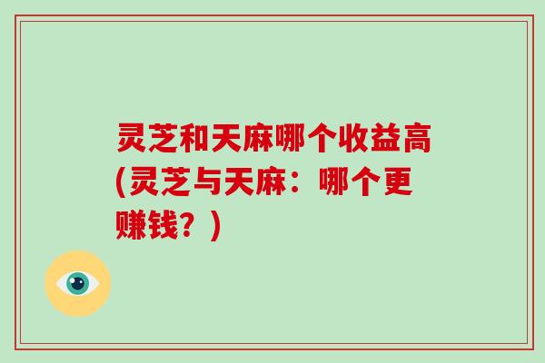 灵芝和天麻哪个收益高(灵芝与天麻：哪个更赚钱？)