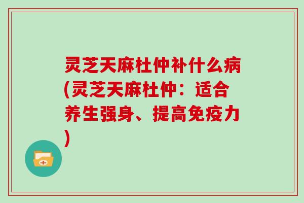 灵芝天麻杜仲补什么病(灵芝天麻杜仲:适合养生强身、提高免疫力)