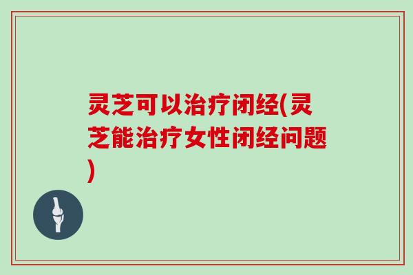 灵芝可以治疗闭经(灵芝能治疗女性闭经问题)