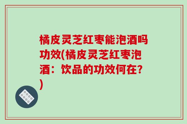 橘皮灵芝红枣能泡酒吗功效(橘皮灵芝红枣泡酒:饮品的功效何在?)