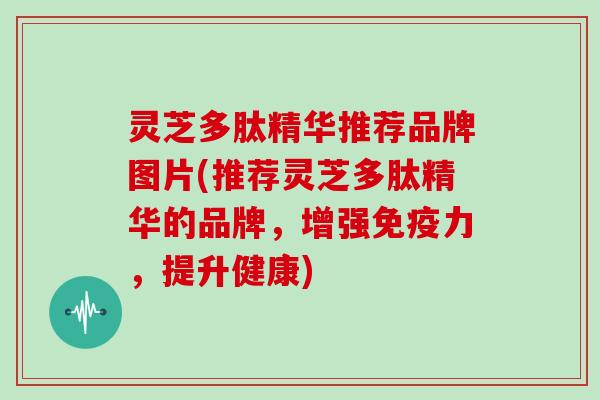 灵芝多肽精华推荐品牌图片(推荐灵芝多肽精华的品牌,增强免疫力,提升健康)