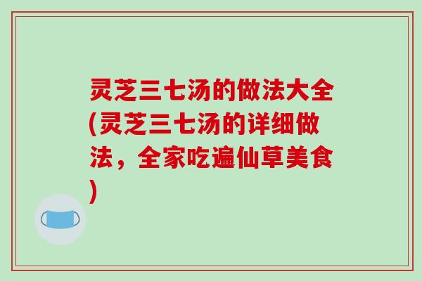 灵芝三七汤的做法大全(灵芝三七汤的详细做法，全家吃遍仙草美食)