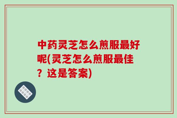 中药灵芝怎么煎服最好呢(灵芝怎么煎服最佳?这是答案)