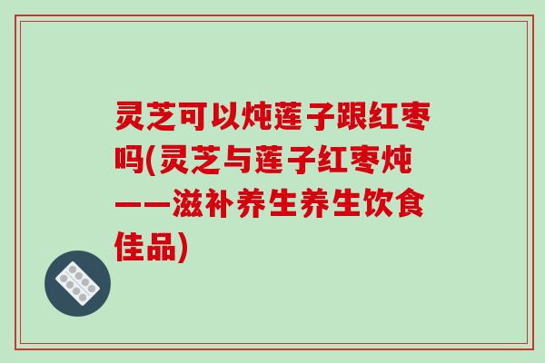灵芝可以炖莲子跟红枣吗(灵芝与莲子红枣炖——滋补养生养生饮食佳品)