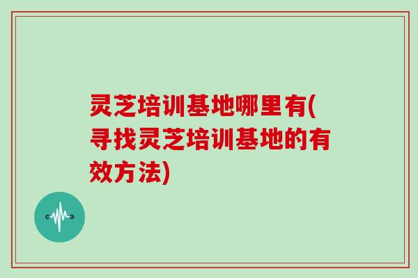 灵芝培训基地哪里有(寻找灵芝培训基地的有效方法)