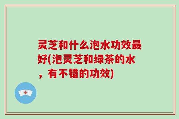 灵芝和什么泡水功效最好(泡灵芝和绿茶的水，有不错的功效)