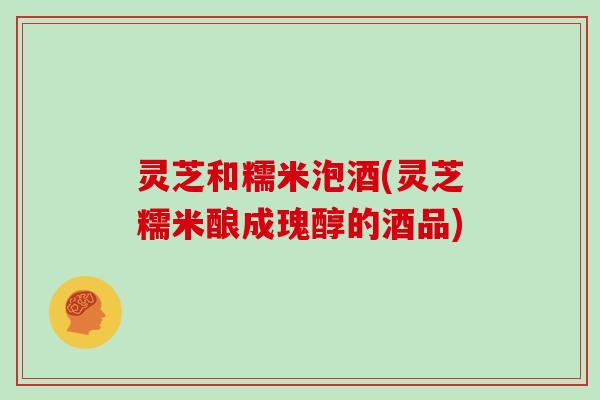 灵芝和糯米泡酒(灵芝糯米酿成瑰醇的酒品)