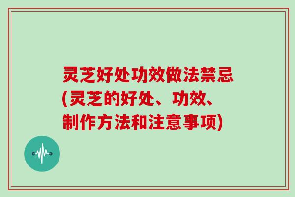 灵芝好处功效做法禁忌(灵芝的好处、功效、制作方法和注意事项)