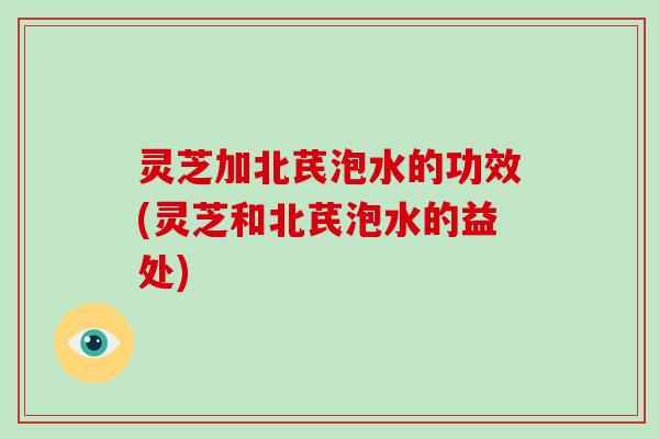 灵芝加北芪泡水的功效(灵芝和北芪泡水的益处)
