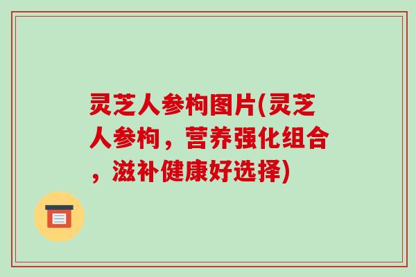 灵芝人参枸图片(灵芝人参枸,营养强化组合,滋补健康好选择)