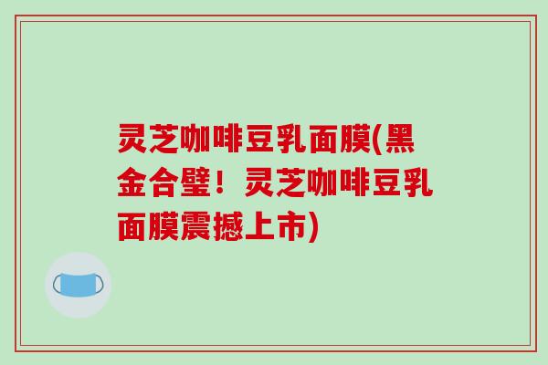 灵芝咖啡豆乳面膜(黑金合璧！灵芝咖啡豆乳面膜震撼上市)