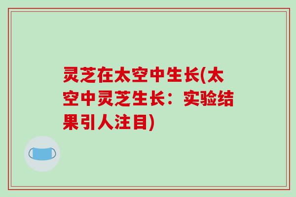 灵芝在太空中生长(太空中灵芝生长:实验结果引人注目)