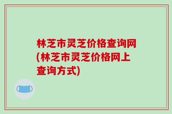 林芝市灵芝价格查询网(林芝市灵芝价格网上查询方式)