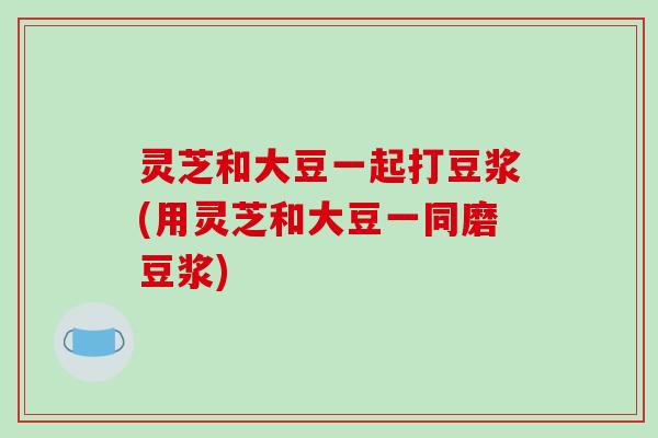 灵芝和大豆一起打豆浆(用灵芝和大豆一同磨豆浆)