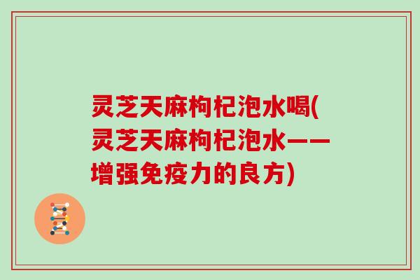 灵芝天麻枸杞泡水喝(灵芝天麻枸杞泡水——增强免疫力的良方)