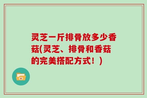 灵芝一斤排骨放多少香菇(灵芝、排骨和香菇的完美搭配方式！)