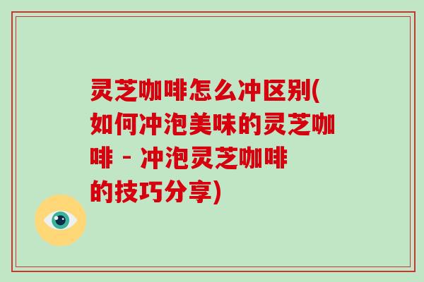 灵芝咖啡怎么冲区别(如何冲泡美味的灵芝咖啡 - 冲泡灵芝咖啡的技巧分享)