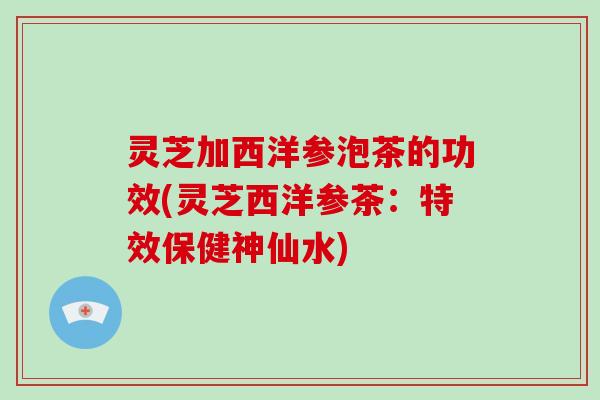 灵芝加西洋参泡茶的功效(灵芝西洋参茶:特效保健神仙水)