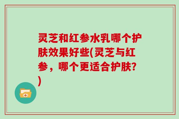 灵芝和红参水乳哪个护肤效果好些(灵芝与红参,哪个更适合护肤?)