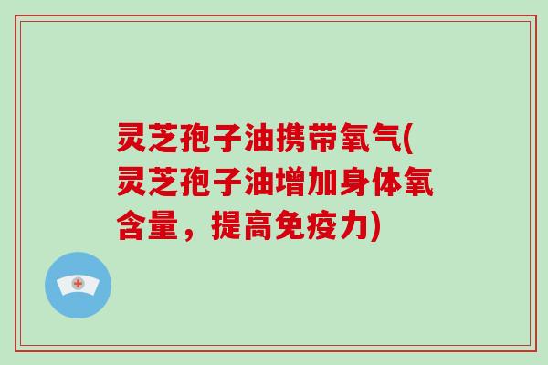 灵芝孢子油携带氧气(灵芝孢子油增加身体氧含量,提高免疫力)
