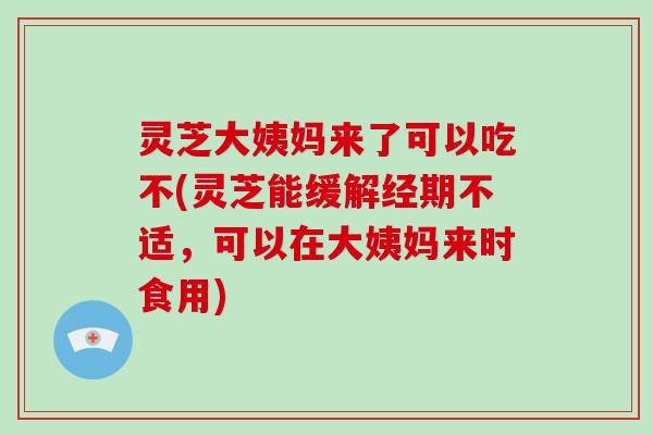 灵芝大姨妈来了可以吃不(灵芝能缓解经期不适，可以在大姨妈来时食用)