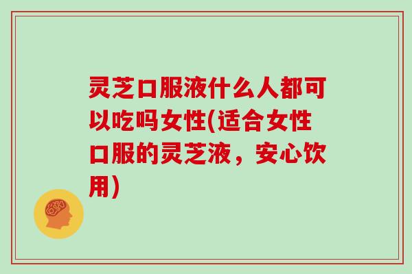 灵芝口服液什么人都可以吃吗女性(适合女性口服的灵芝液，安心饮用)