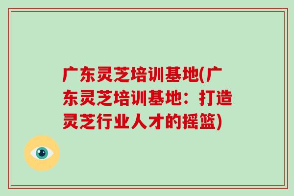 广东灵芝培训基地(广东灵芝培训基地：打造灵芝行业人才的摇篮)
