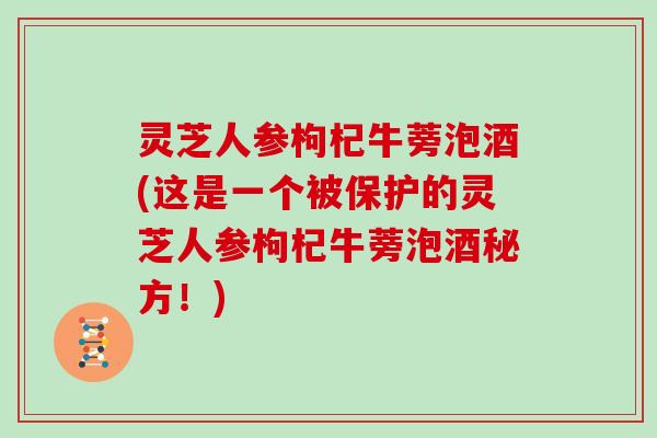 灵芝人参枸杞牛蒡泡酒(这是一个被保护的灵芝人参枸杞牛蒡泡酒秘方！)