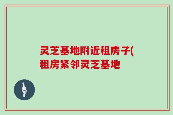 灵芝基地附近租房子(租房紧邻灵芝基地