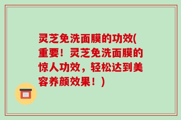 灵芝免洗面膜的功效(重要！灵芝免洗面膜的惊人功效，轻松达到美容养颜效果！)