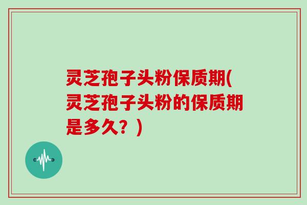 灵芝孢子头粉保质期(灵芝孢子头粉的保质期是多久?)
