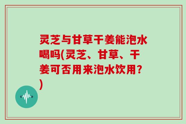 灵芝与甘草干姜能泡水喝吗(灵芝、甘草、干姜可否用来泡水饮用?)