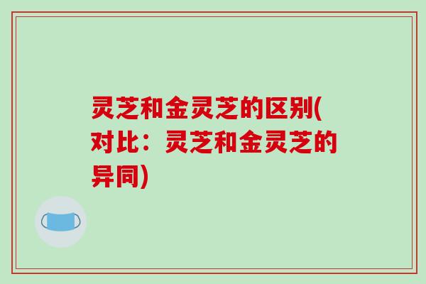灵芝和金灵芝的区别(对比:灵芝和金灵芝的异同)
