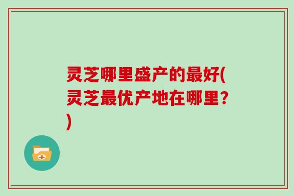灵芝哪里盛产的最好(灵芝最优产地在哪里?)