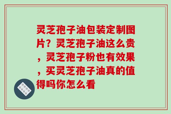 灵芝孢子油包装定制图片?灵芝孢子油这么贵,灵芝孢子粉也有效果,买灵芝孢子油真的值得吗你怎么看