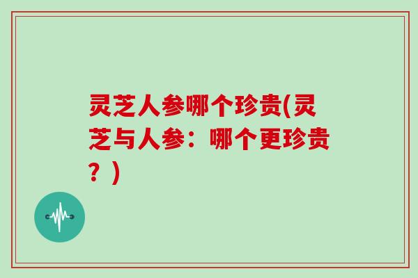 灵芝人参哪个珍贵(灵芝与人参:哪个更珍贵?)