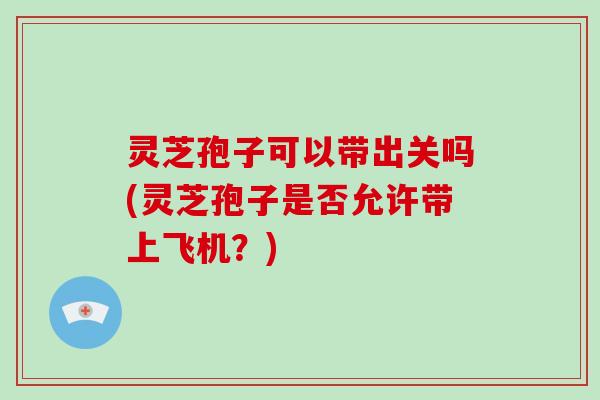 灵芝孢子可以带出关吗(灵芝孢子是否允许带上飞机？)