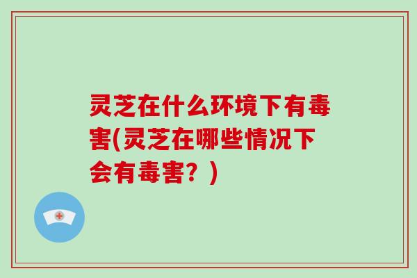 灵芝在什么环境下有毒害(灵芝在哪些情况下会有毒害？)