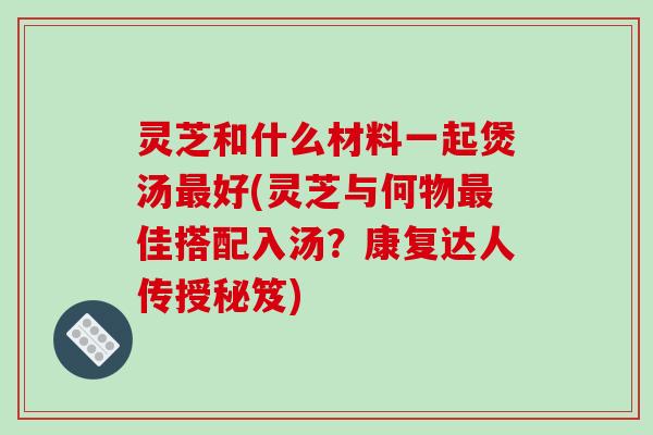 灵芝和什么材料一起煲汤最好(灵芝与何物最佳搭配入汤?康复达人传授秘笈)
